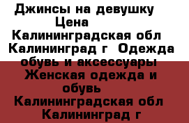 Джинсы на девушку  › Цена ­ 750 - Калининградская обл., Калининград г. Одежда, обувь и аксессуары » Женская одежда и обувь   . Калининградская обл.,Калининград г.